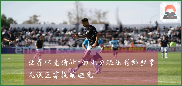 世界杯竞猜APP的比分玩法有哪些常见误区需提前避免